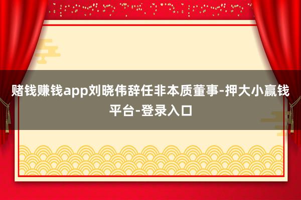 赌钱赚钱app刘晓伟辞任非本质董事-押大小赢钱平台-登录入口