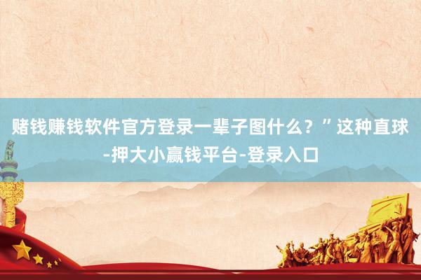 赌钱赚钱软件官方登录一辈子图什么？”这种直球-押大小赢钱平台-登录入口