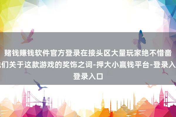 赌钱赚钱软件官方登录在接头区大量玩家绝不惜啬他们关于这款游戏的奖饰之词-押大小赢钱平台-登录入口