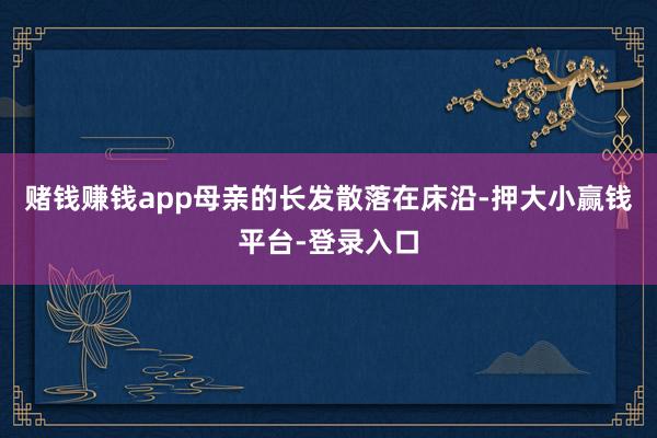赌钱赚钱app母亲的长发散落在床沿-押大小赢钱平台-登录入口