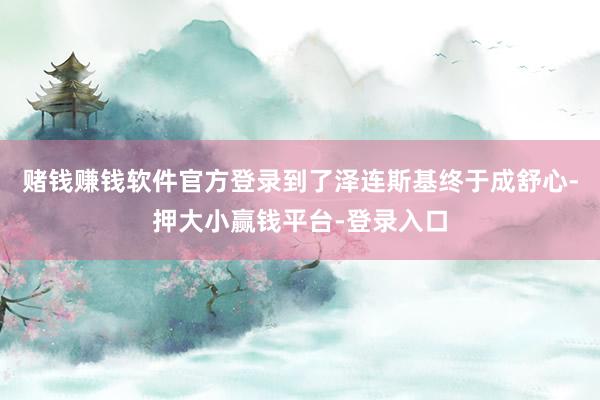 赌钱赚钱软件官方登录到了泽连斯基终于成舒心-押大小赢钱平台-登录入口