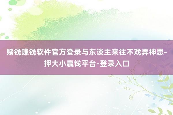 赌钱赚钱软件官方登录与东谈主来往不戏弄神思-押大小赢钱平台-登录入口