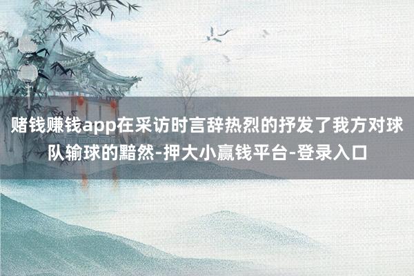 赌钱赚钱app在采访时言辞热烈的抒发了我方对球队输球的黯然-押大小赢钱平台-登录入口
