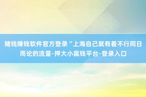 赌钱赚钱软件官方登录“上海自己就有着不行同日而论的流量-押大小赢钱平台-登录入口