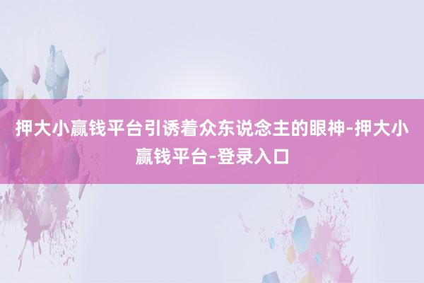 押大小赢钱平台引诱着众东说念主的眼神-押大小赢钱平台-登录入口