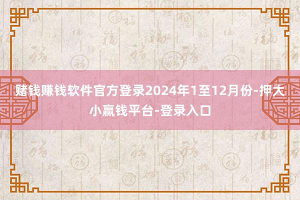 赌钱赚钱软件官方登录　　2024年1至12月份-押大小赢钱平台-登录入口