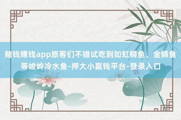 赌钱赚钱app旅客们不错试吃到如虹鳟鱼、金鳟鱼等峻岭冷水鱼-押大小赢钱平台-登录入口
