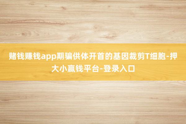赌钱赚钱app期骗供体开首的基因裁剪T细胞-押大小赢钱平台-登录入口