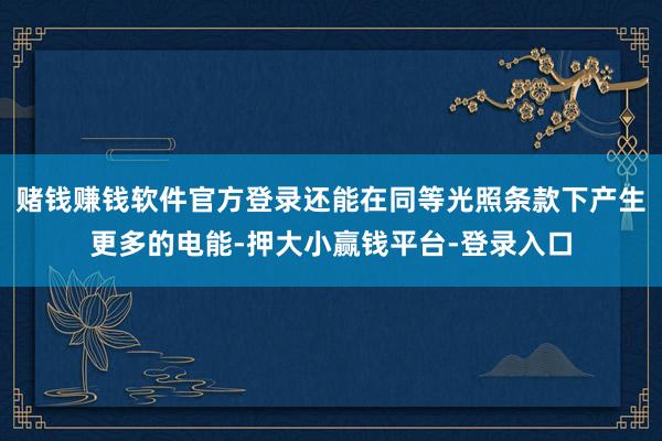 赌钱赚钱软件官方登录还能在同等光照条款下产生更多的电能-押大小赢钱平台-登录入口