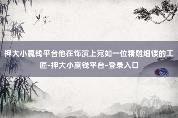 押大小赢钱平台他在饰演上宛如一位精雕细镂的工匠-押大小赢钱平台-登录入口
