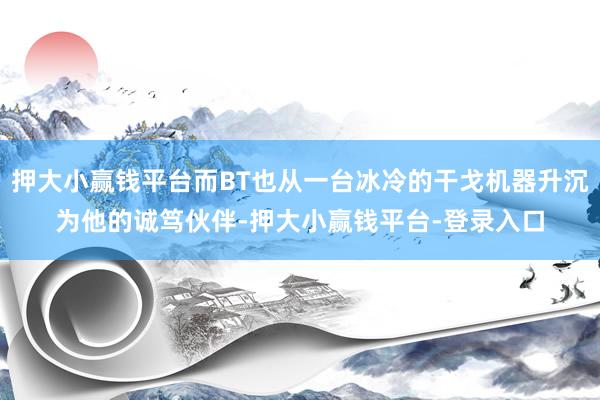 押大小赢钱平台而BT也从一台冰冷的干戈机器升沉为他的诚笃伙伴-押大小赢钱平台-登录入口