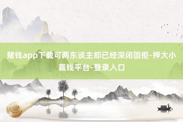赌钱app下载可两东谈主却已经深闭固拒-押大小赢钱平台-登录入口