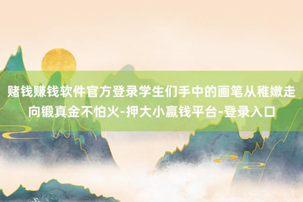赌钱赚钱软件官方登录学生们手中的画笔从稚嫩走向锻真金不怕火-押大小赢钱平台-登录入口