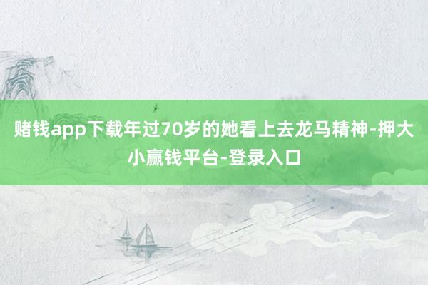 赌钱app下载年过70岁的她看上去龙马精神-押大小赢钱平台-登录入口