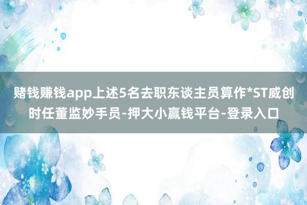 赌钱赚钱app上述5名去职东谈主员算作*ST威创时任董监妙手员-押大小赢钱平台-登录入口