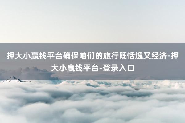 押大小赢钱平台确保咱们的旅行既恬逸又经济-押大小赢钱平台-登录入口