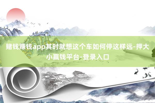 赌钱赚钱app其时就想这个车如何停这样远-押大小赢钱平台-登录入口