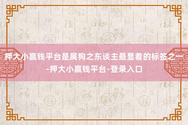 押大小赢钱平台是属狗之东谈主最显着的标签之一-押大小赢钱平台-登录入口