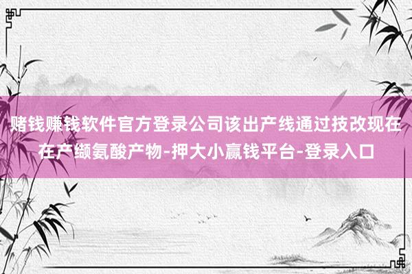 赌钱赚钱软件官方登录公司该出产线通过技改现在在产缬氨酸产物-押大小赢钱平台-登录入口