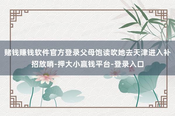 赌钱赚钱软件官方登录父母饱读吹她去天津进入补招放哨-押大小赢钱平台-登录入口