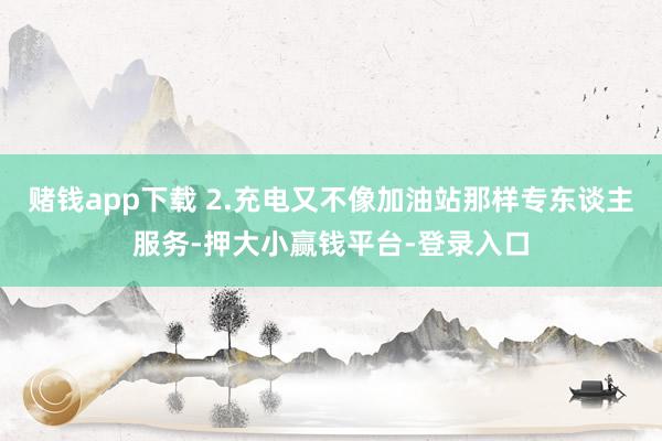 赌钱app下载 2.充电又不像加油站那样专东谈主服务-押大小赢钱平台-登录入口