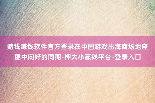 赌钱赚钱软件官方登录　　在中国游戏出海商场地座稳中向好的同期-押大小赢钱平台-登录入口