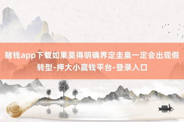 赌钱app下载如果莫得明确界定圭臬一定会出现假转型-押大小赢钱平台-登录入口