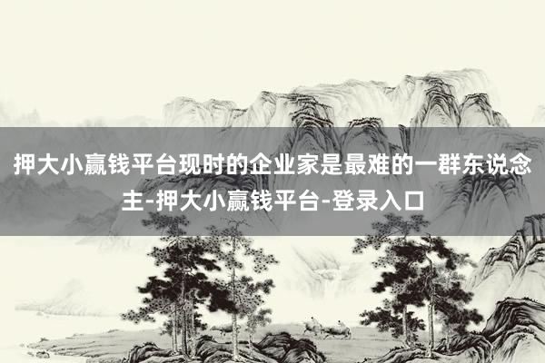 押大小赢钱平台现时的企业家是最难的一群东说念主-押大小赢钱平台-登录入口