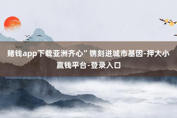 赌钱app下载亚洲齐心”镌刻进城市基因-押大小赢钱平台-登录入口