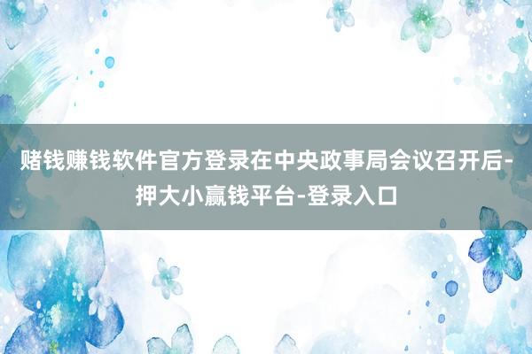 赌钱赚钱软件官方登录在中央政事局会议召开后-押大小赢钱平台-登录入口