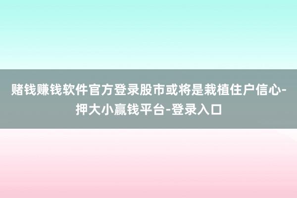 赌钱赚钱软件官方登录股市或将是栽植住户信心-押大小赢钱平台-登录入口