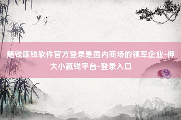 赌钱赚钱软件官方登录是国内商场的领军企业-押大小赢钱平台-登录入口