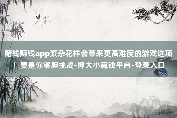 赌钱赚钱app繁杂花样会带来更高难度的游戏选项！要是你够胆挑战-押大小赢钱平台-登录入口