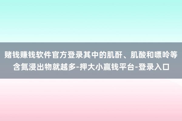 赌钱赚钱软件官方登录其中的肌酐、肌酸和嘌呤等含氮浸出物就越多-押大小赢钱平台-登录入口