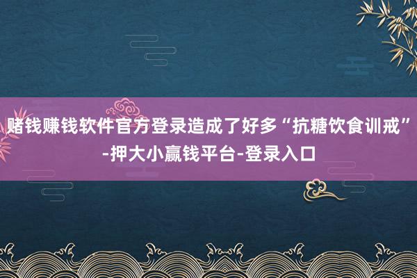 赌钱赚钱软件官方登录造成了好多“抗糖饮食训戒”-押大小赢钱平台-登录入口