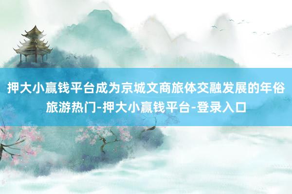 押大小赢钱平台成为京城文商旅体交融发展的年俗旅游热门-押大小赢钱平台-登录入口