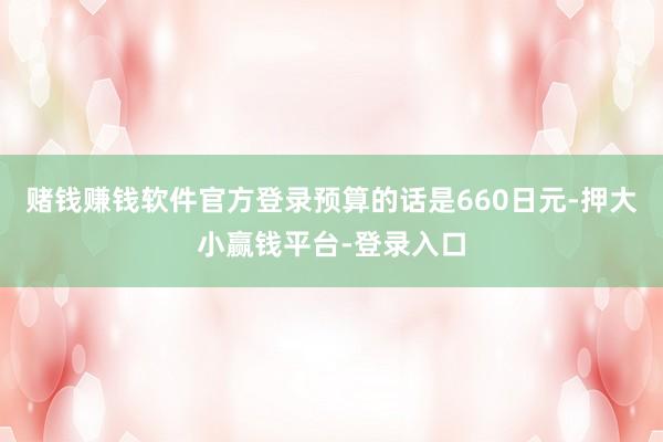 赌钱赚钱软件官方登录预算的话是660日元-押大小赢钱平台-登录入口