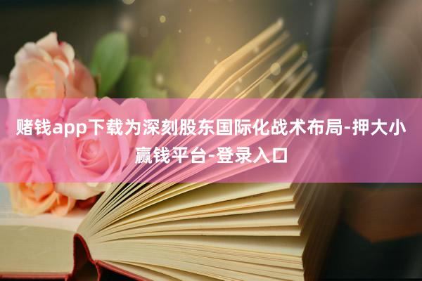 赌钱app下载为深刻股东国际化战术布局-押大小赢钱平台-登录入口