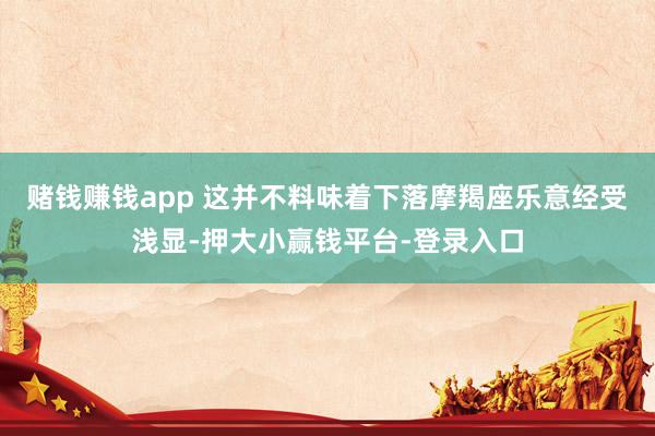 赌钱赚钱app 这并不料味着下落摩羯座乐意经受浅显-押大小赢钱平台-登录入口