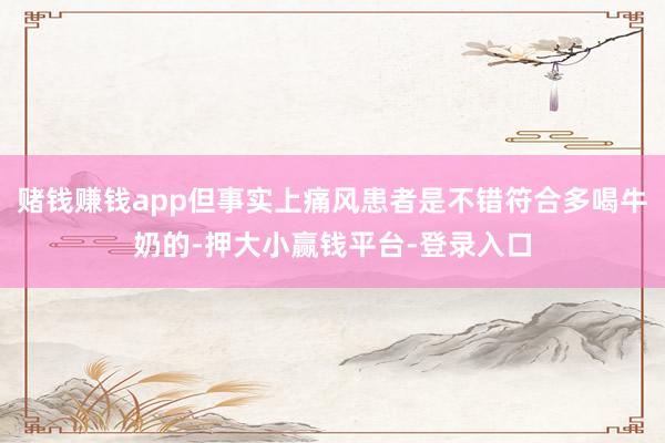 赌钱赚钱app但事实上痛风患者是不错符合多喝牛奶的-押大小赢钱平台-登录入口