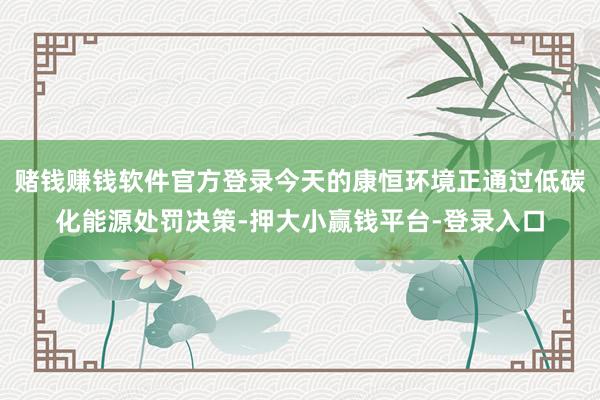赌钱赚钱软件官方登录今天的康恒环境正通过低碳化能源处罚决策-押大小赢钱平台-登录入口