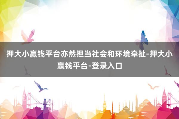 押大小赢钱平台亦然担当社会和环境牵扯-押大小赢钱平台-登录入口