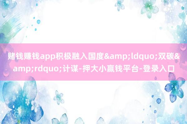 赌钱赚钱app积极融入国度&ldquo;双碳&rdquo;计谋-押大小赢钱平台-登录入口