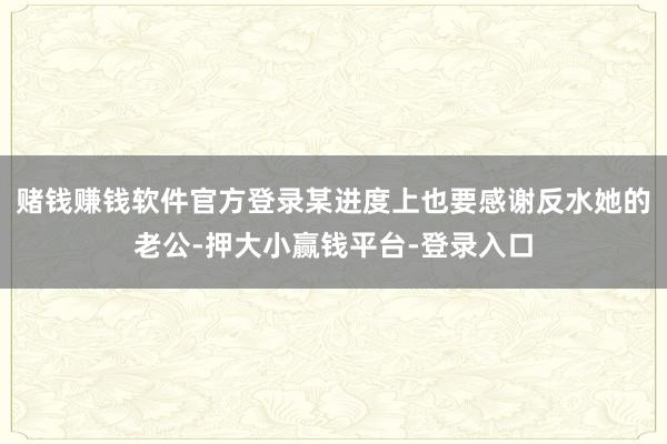 赌钱赚钱软件官方登录某进度上也要感谢反水她的老公-押大小赢钱平台-登录入口