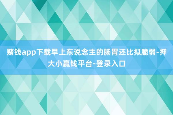 赌钱app下载早上东说念主的肠胃还比拟脆弱-押大小赢钱平台-登录入口