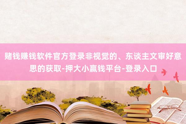 赌钱赚钱软件官方登录非视觉的、东谈主文审好意思的获取-押大小赢钱平台-登录入口
