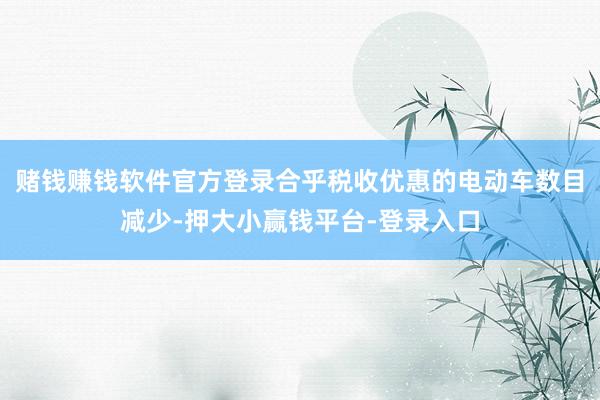 赌钱赚钱软件官方登录合乎税收优惠的电动车数目减少-押大小赢钱平台-登录入口