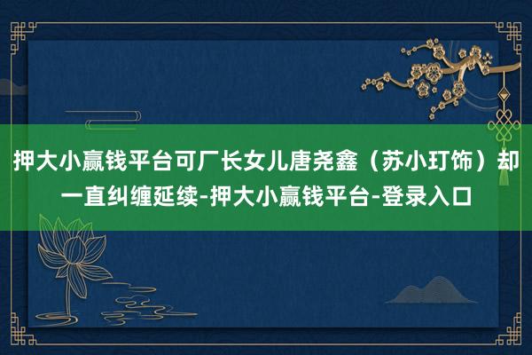 押大小赢钱平台可厂长女儿唐尧鑫（苏小玎饰）却一直纠缠延续-押大小赢钱平台-登录入口