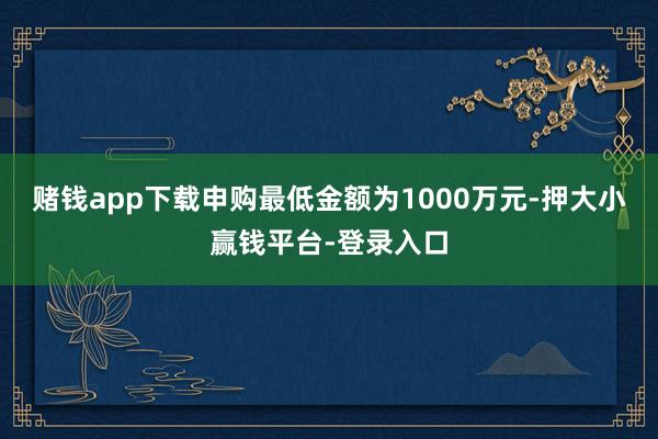 赌钱app下载申购最低金额为1000万元-押大小赢钱平台-登录入口