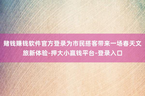 赌钱赚钱软件官方登录为市民搭客带来一场春天文旅新体验-押大小赢钱平台-登录入口